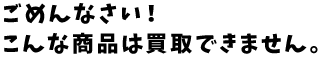 ごめんなさい!こんな商品は買取できません。